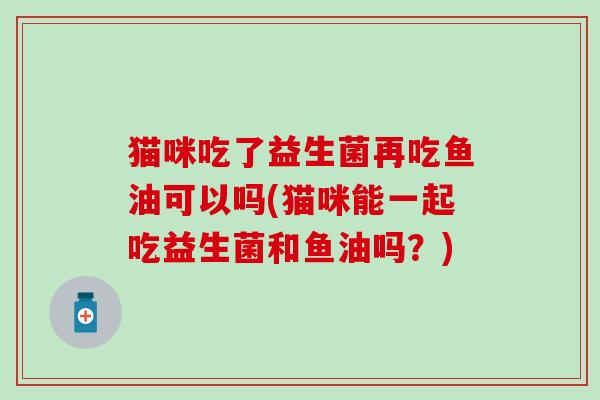 猫咪吃了益生菌再吃鱼油可以吗(猫咪能一起吃益生菌和鱼油吗？)