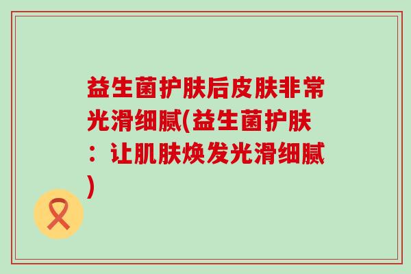益生菌护肤后皮肤非常光滑细腻(益生菌护肤：让肌肤焕发光滑细腻)