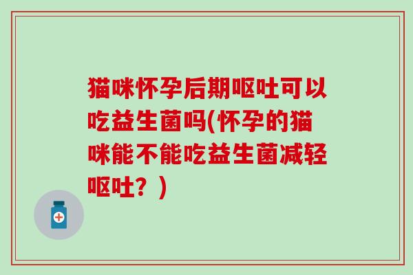 猫咪怀孕后期呕吐可以吃益生菌吗(怀孕的猫咪能不能吃益生菌减轻呕吐？)