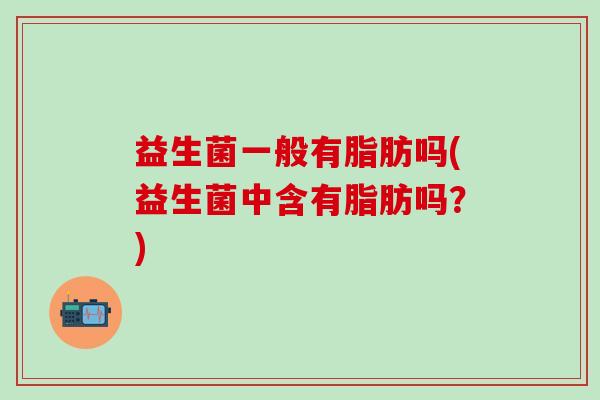 益生菌一般有脂肪吗(益生菌中含有脂肪吗?) 益生菌一般有脂肪吗(益生菌中含有脂肪吗?)