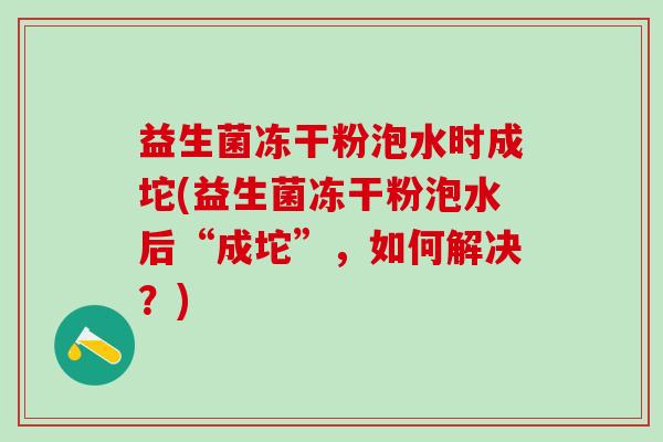 益生菌冻干粉泡水时成坨(益生菌冻干粉泡水后“成坨”，如何解决？)