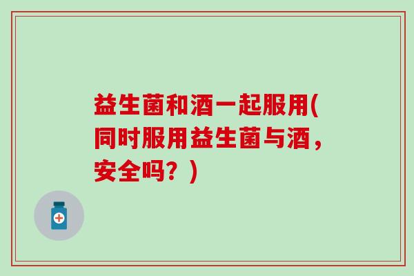 益生菌和酒一起服用(同时服用益生菌与酒，安全吗？)