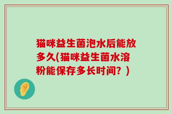 猫咪益生菌泡水后能放多久(猫咪益生菌水溶粉能保存多长时间？)