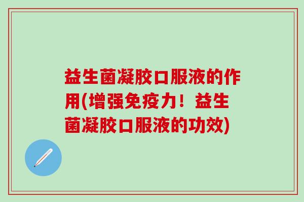 益生菌凝胶口服液的作用(增强免疫力！益生菌凝胶口服液的功效)