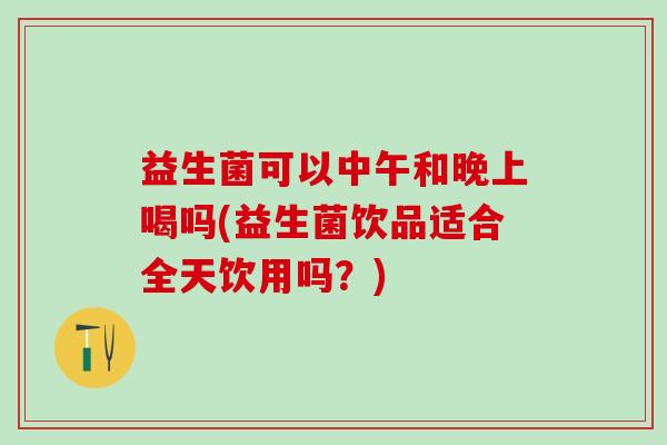 益生菌可以中午和晚上喝吗(益生菌饮品适合全天饮用吗？)