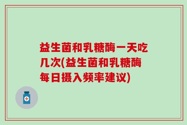 益生菌和乳糖酶一天吃几次(益生菌和乳糖酶每日摄入频率建议)