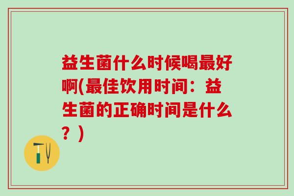 益生菌什么时候喝最好啊(最佳饮用时间：益生菌的正确时间是什么？)