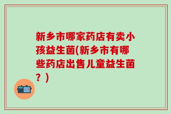 新乡市哪家药店有卖小孩益生菌(新乡市有哪些药店出售儿童益生菌？)