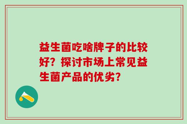 益生菌吃啥牌子的比较好?探讨市场上常见益生菌产品的优劣? 益生菌吃啥牌子的比较好?探讨市场上常见益生菌产品的优劣?