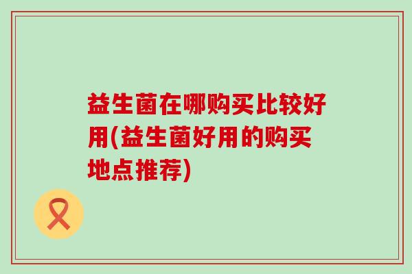 益生菌在哪购买比较好用(益生菌好用的购买地点推荐)