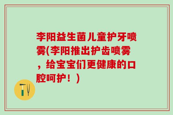 李阳益生菌儿童护牙喷雾(李阳推出护齿喷雾，给宝宝们更健康的口腔呵护！)