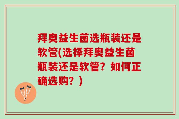 拜奥益生菌选瓶装还是软管(选择拜奥益生菌瓶装还是软管？如何正确选购？)