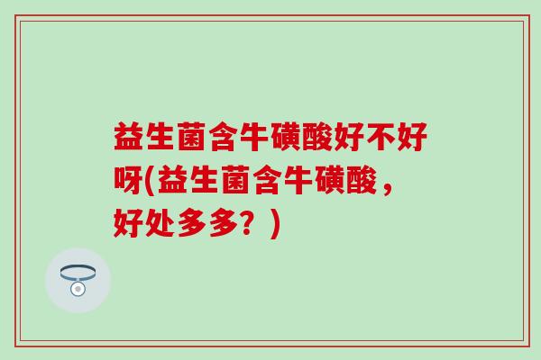 益生菌含牛磺酸好不好呀(益生菌含牛磺酸，好处多多？)