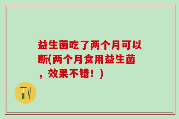 益生菌吃了两个月可以断(两个月食用益生菌，效果不错！)