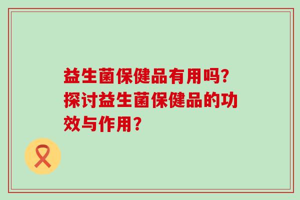 益生菌保健品有用吗？探讨益生菌保健品的功效与作用？