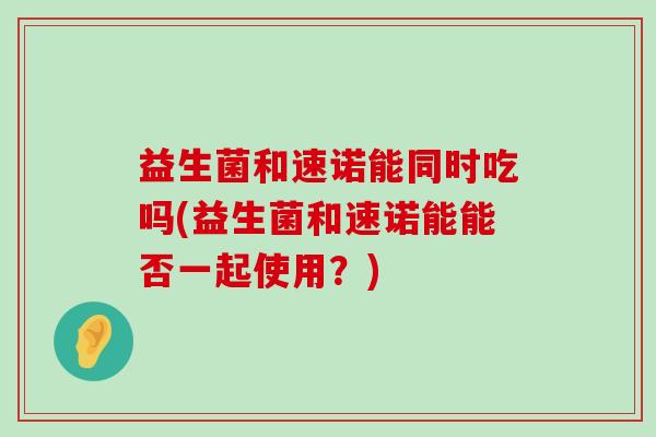 益生菌和速诺能同时吃吗(益生菌和速诺能能否一起使用？)