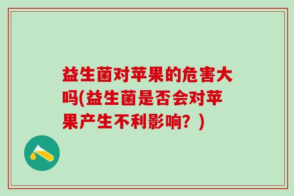 益生菌对苹果的危害大吗(益生菌是否会对苹果产生不利影响？)