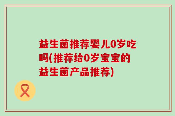 益生菌推荐婴儿0岁吃吗(推荐给0岁宝宝的益生菌产品推荐) 益生菌推荐婴儿0岁吃吗(推荐给0岁宝宝的益生菌产品推荐)