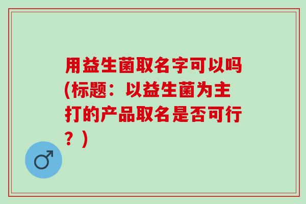 用益生菌取名字可以吗(标题：以益生菌为主打的产品取名是否可行？)