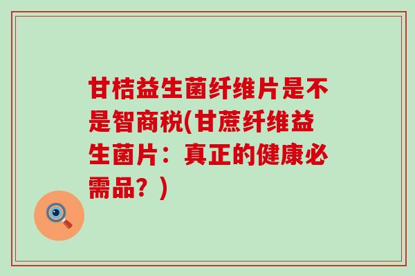 甘桔益生菌纤维片是不是智商税(甘蔗纤维益生菌片：真正的健康必需品？)