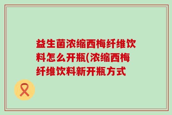 益生菌浓缩西梅纤维饮料怎么开瓶(浓缩西梅纤维饮料新开瓶方式