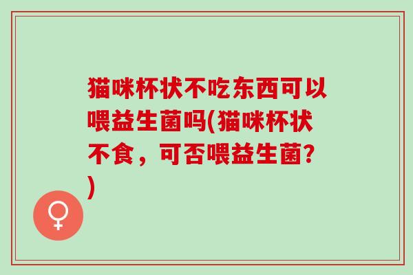 猫咪杯状不吃东西可以喂益生菌吗(猫咪杯状不食，可否喂益生菌？)
