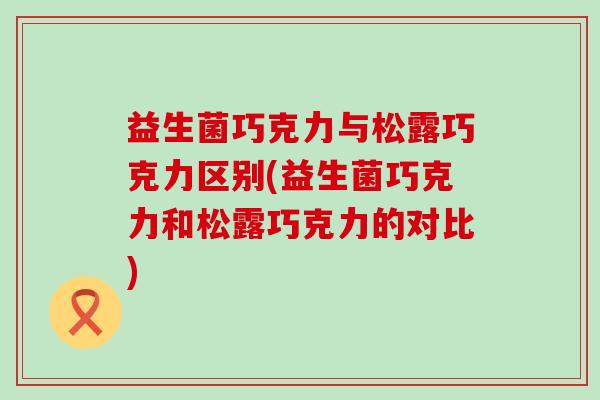 益生菌巧克力与松露巧克力区别(益生菌巧克力和松露巧克力的对比)