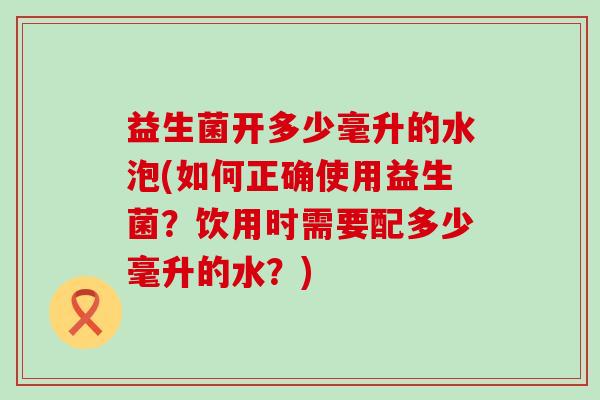益生菌开多少毫升的水泡(如何正确使用益生菌？饮用时需要配多少毫升的水？)