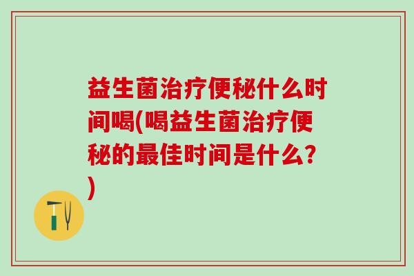 益生菌治疗便秘什么时间喝(喝益生菌治疗便秘的最佳时间是什么？)