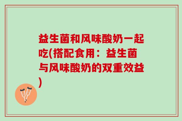 益生菌和风味酸奶一起吃(搭配食用：益生菌与风味酸奶的双重效益)