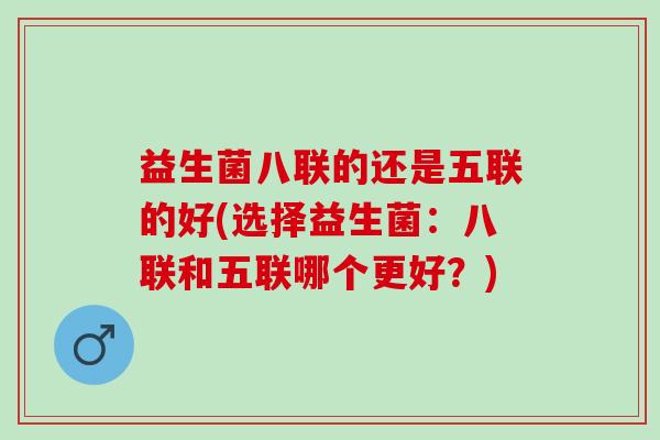 益生菌八联的还是五联的好(选择益生菌：八联和五联哪个更好？)