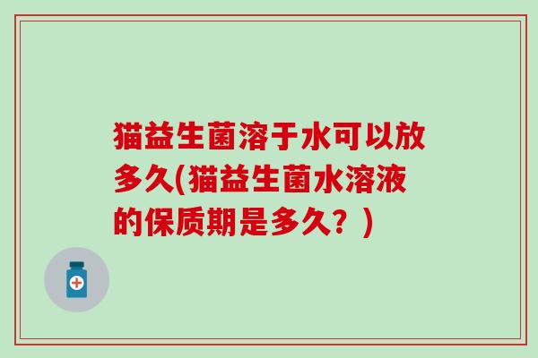 猫益生菌溶于水可以放多久(猫益生菌水溶液的保质期是多久？)