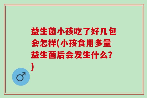 益生菌小孩吃了好几包会怎样(小孩食用多量益生菌后会发生什么？)