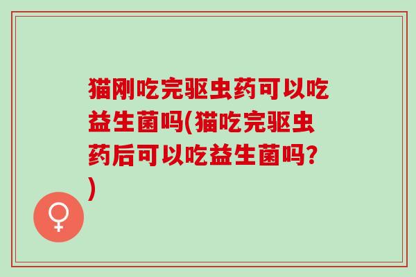 猫刚吃完驱虫药可以吃益生菌吗(猫吃完驱虫药后可以吃益生菌吗？)