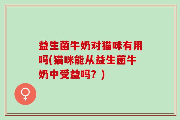益生菌牛奶对猫咪有用吗(猫咪能从益生菌牛奶中受益吗？)