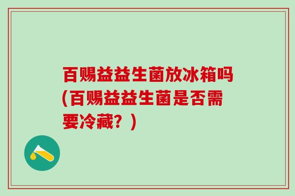 百赐益益生菌放冰箱吗(百赐益益生菌是否需要冷藏？)