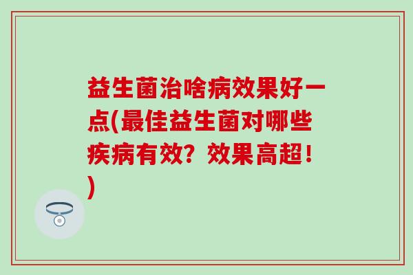 益生菌治啥病效果好一点(最佳益生菌对哪些疾病有效？效果高超！)