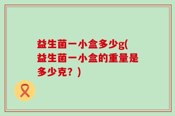 益生菌一小盒多少g(益生菌一小盒的重量是多少克?) 益生菌一小盒多少g(益生菌一小盒的重量是多少克?)
