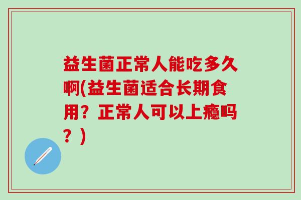 益生菌正常人能吃多久啊(益生菌适合长期食用？正常人可以上瘾吗？)