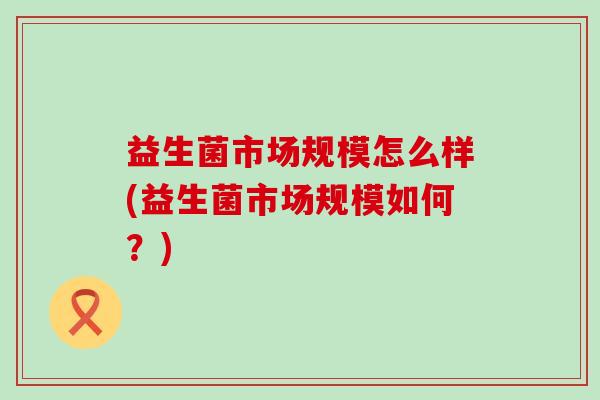 益生菌市场规模怎么样(益生菌市场规模如何？)