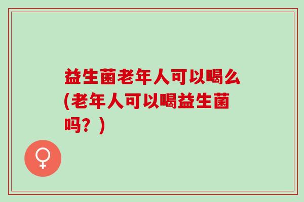 益生菌老年人可以喝么(老年人可以喝益生菌吗？)
