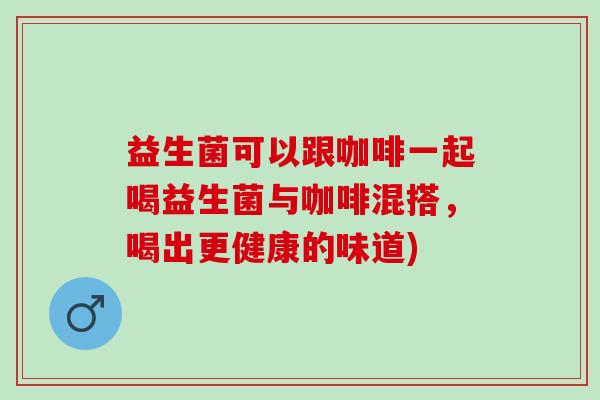 益生菌可以跟咖啡一起喝益生菌与咖啡混搭，喝出更健康的味道)