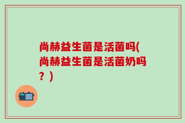 尚赫益生菌是活菌吗(尚赫益生菌是活菌奶吗？)