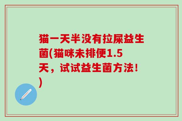 猫一天半没有拉屎益生菌(猫咪未排便1.5天，试试益生菌方法！)