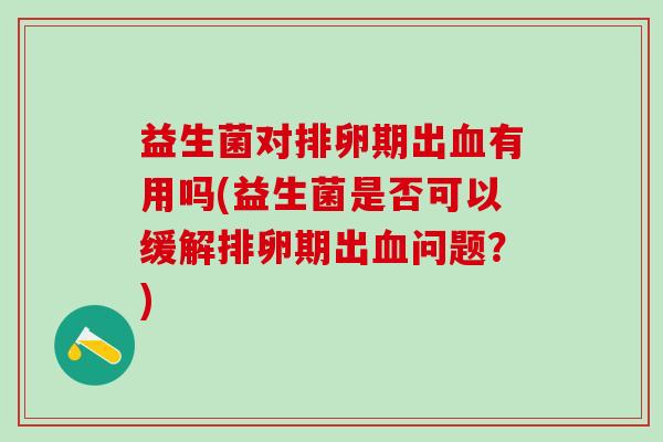 益生菌对排卵期出血有用吗(益生菌是否可以缓解排卵期出血问题？)