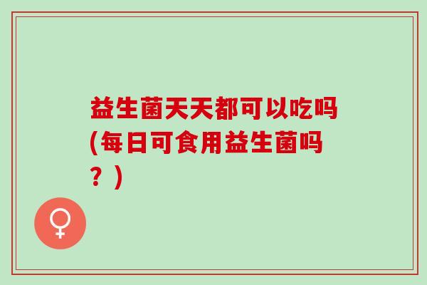 益生菌天天都可以吃吗(每日可食用益生菌吗？)
