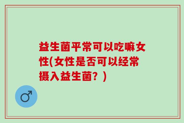 益生菌平常可以吃嘛女性(女性是否可以经常摄入益生菌？)