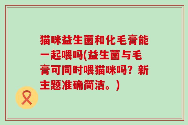 猫咪益生菌和化毛膏能一起喂吗(益生菌与毛膏可同时喂猫咪吗？新主题准确简洁。)