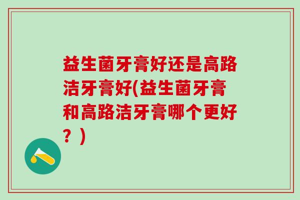 益生菌牙膏好还是高路洁牙膏好(益生菌牙膏和高路洁牙膏哪个更好？)