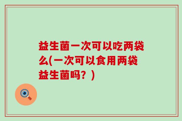 益生菌一次可以吃两袋么(一次可以食用两袋益生菌吗？)